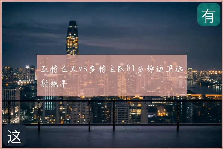 亚特兰大vs多特主队81分钟边卫远射绝平