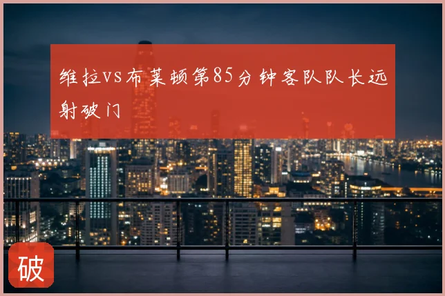 维拉vs布莱顿第85分钟客队队长远射破门